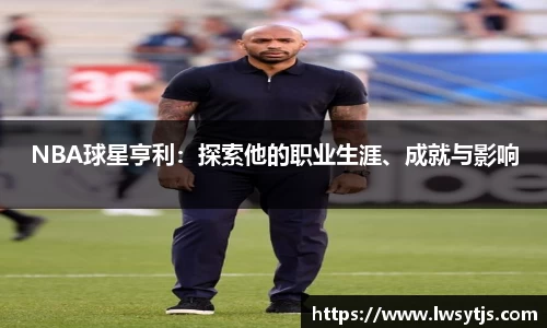 NBA球星亨利：探索他的职业生涯、成就与影响